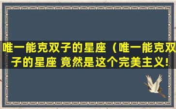 唯一能克双子的星座（唯一能克双子的星座 竟然是这个完美主义!）